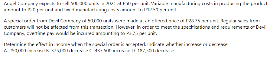 Angel Company expects to sell 500,000 units in 2021 at P50 per unit. Variable manufacturing costs in producing the product
amount to P20 per unit and fixed manufacturing costs amount to P12.50 per unit.
A special order from Devil Company of 50,000 units were made at an offered price of P28.75 per unit. Regular sales from
customers will not be affected from this transaction. However, in order to meet the specifications and requirements of Devil
Company, overtime pay would be incurred amounting to P3.75 per unit.
Determine the effect in income when the special order is accepted. Indicate whether increase or decrease
A. 250,000 increase B. 375,000 decrease C. 437,500 increase D. 187,500 decrease
