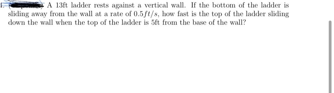 A 13ft ladder rests against a vertical wall. If the bottom of the ladder is
sliding away from the wall at a rate of 0.5 ft/s, how fast is the top of the ladder sliding
down the wall when the top of the ladder is 5ft from the base of the wall?
