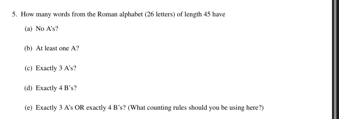 5. How many words from the Roman alphabet (26 letters) of length 45 have
(a) No A's?
(b) At least one A?
(c) Exactly 3 A's?
(d) Exactly 4 B's?
(e) Exactly 3 A's OR exactly 4 B's? (What counting rules should you be using here?)