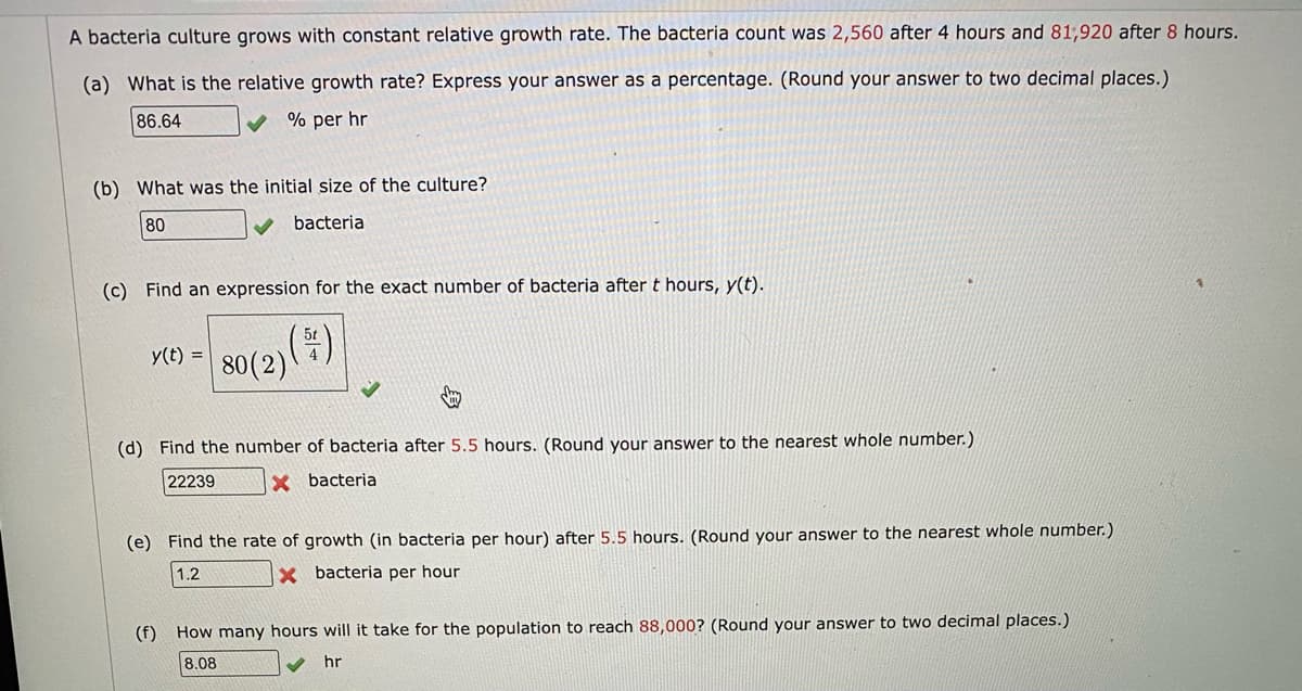 A bacteria culture grows with constant relative growth rate. The bacteria count was 2,560 after 4 hours and 81,920 after 8 hours.
(a) What is the relative growth rate? Express your answer as a percentage. (Round your answer to two decimal places.)
86.64
% per hr
(b) What was the initial size of the culture?
80
bacteria
(c) Find an expression for the exact number of bacteria after t hours, y(t).
y(t) =
80(2))
(d) Find the number of bacteria after 5.5 hours. (Round your answer to the nearest whole number.)
22239
X bacteria
(e) Find the rate of growth (in bacteria per hour) after 5.5 hours. (Round your answer to the nearest whole number.)
1.2
X bacteria per hour
(f) How many hours will it take for the population to reach 88,000? (Round your answer to two decimal places.)
8.08
hr
