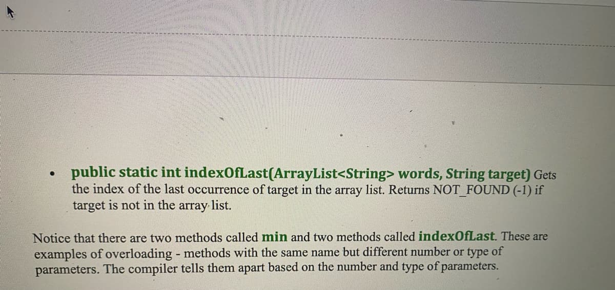 ●
public static int indexOfLast(ArrayList<String> words, String target) Gets
the index of the last occurrence of target in the array list. Returns NOT_FOUND (-1) if
target is not in the array list.
Notice that there are two methods called min and two methods called indexOfLast. These are
examples of overloading - methods with the same name but different number or type of
parameters. The compiler tells them apart based on the number and type of parameters.