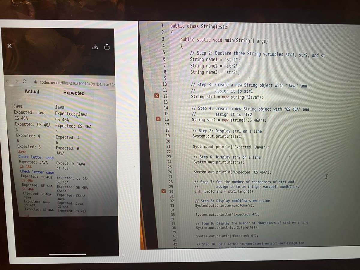 1 public class StringTester
2 {
3
public static void main(String(] args)
山凸
// Step 2: Declare three String variables strl, str2, and str
String namel = "strl";
String name2 = "str2";
String name3 = "str3";
6.
A codecheck.it/files/21021001249p1b4a9sn32n
// Step 3: Create a new String object with "Java" and
assign it to strl
String strl = new string("Java");
10
Actual
Expected
11
//
X 12
13
Java
Java
// Step 4: Create a new String object with "CS 46A" and
14
Expected: Java
CS 46A
Expected: CS 46A Expected: CS 46A
Expected:TJava
CS 46A
15
//
assign it to str2
String str2 = new string("CS 46A");
X 16
17
// Step 5: Display stri on a line
System.out.println(strl);
4
18
Expected: 4
19
Expected: 4
6.
Expected: 6
JAVA
20
Expected: 6
Java
21
System.out.println("Expected: Java");
22
Check letter case
Expected: JAVA
CS 46A
Check letter case
Expected: cs 46a
CS 46A
Expected: SE 46A
CS 46A
Expected: CS46A
Java
// Step 6: Display str2 on a line
System.out.println(str2);
23
Expected: JAVA
cs 46a
System.out.println("Expected: CS 46A");
Expected: cs 46a
SE 46A
// Step 7: Get the number of characters of stri and
//
int numofChars = strl.lenght();
assign it to an integer variable numofChars
Expected: SE 46A
CS46A
Expected: CS46A
Java
Expected: Java
CS 46A
Expected: CS 46A Expected: CS 46A
// Step 8: Display numofChars on a line
System.out.println(numofChars);
Expected: Java
CS 46A
System.out.println("Expected: 4");
36
//Step 9: Display the number of characters of str2 on a line
System.out.println(str2.length());
37
40
System.out.println("Expected: 6");
41
42
// Step 10: Call method toUpperCase() on strl and assign the
