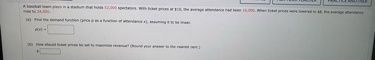 ICE ANOTHER
A baseball team plays in a stadium that holds 52,000 spectators. With ticket prices at $10, the average attendance had been 16,000. When ticket prices were lowered to $8, the average attendance
rose to 24,000.
(a) Find the demand function (price p as a function of attendance x), assuming it to be linear.
P(x) =
(b) How should ticket prices be set to maximize revenue? (Round your answer to the nearest cent.)
