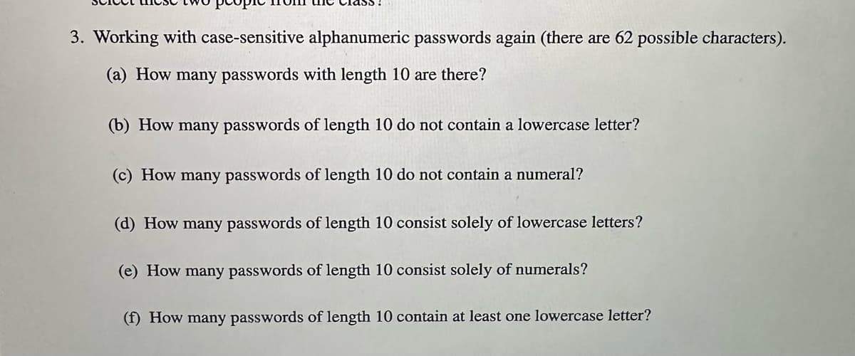 3. Working with case-sensitive alphanumeric passwords again (there are 62 possible characters).
(a) How many passwords with length 10 are there?
(b) How many passwords of length 10 do not contain a lowercase letter?
(c) How many passwords of length 10 do not contain a numeral?
(d) How many passwords of length 10 consist solely of lowercase letters?
(e) How many passwords of length 10 consist solely of numerals?
(f) How many passwords of length 10 contain at least one lowercase letter?