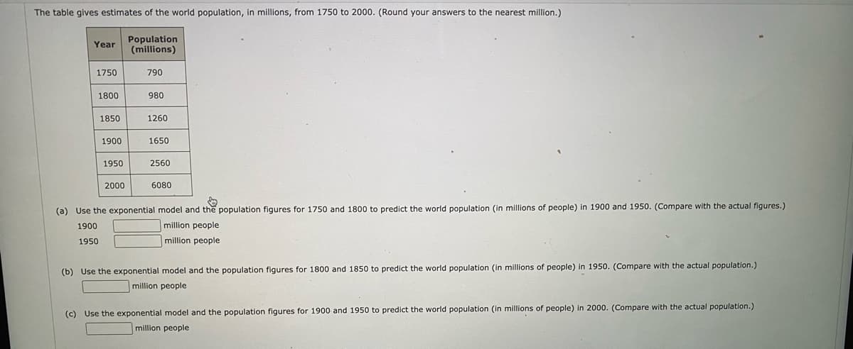 The table gives estimates of the world population, in millions, from 1750 to 2000. (Round your answers to the nearest million.)
Population
(millions)
Year
1750
790
1800
980
1850
1260
1900
1650
1950
2560
2000
6080
(a) Use the exponential model and the population figures for 1750 and 1800 to predict the world population (in millions of people) in 1900 and 1950. (Compare with the actual figures.)
1900
million people
1950
million people
(b) Use the exponential model and the population figures for 1800 and 1850 to predict the world population (in millions of people) in 1950. (Compare with the actual population.)
million people
(c) Use the exponential model and the population figures for 1900 and 1950 to predict the world population (in millions of people) in 2000. (Compare with the actual population.)
million people

