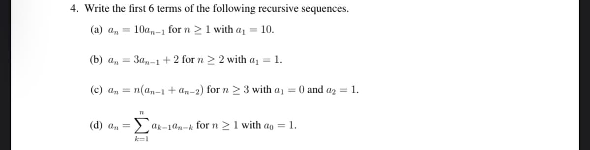 4. Write the first 6 terms of the following recursive sequences.
(a) an
10an-1 for n ≥ 1 with a₁ = 10.
(b) an= 3an-1+2 for n ≥ 2 with a₁ = 1.
(c) an = n(an-1 + an-2) for n ≥ 3 with a₁ = 0 and a2 = 1.
(d) an =
n
k=1
ak-1an-k for n ≥ 1 with ao = 1.