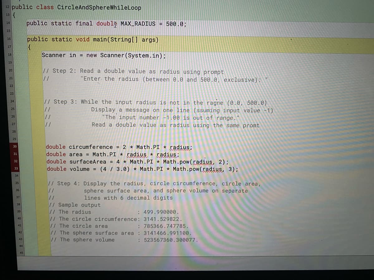 12 public class CircleAndSphereWhileLoop
13 {
public static final doublğ MAX_RADIUS
14
500.0;
15
public static void main(String[] args)
16
17
Scanner in = new Scanner(System.in);
18
19
// Step 2: Read a double value as radius using prompt
20
//
"Enter the radius (between 0.0 and 500.0, exclusive):
21
22
23
// Step 3: While the input radius is not in the ragne (0.0, 500.0)
24
Display a message on one line (ssuming input value -1)
"The input number -1.00 is out of range.
Read a double value as radius using the same promt
25
//
//
26
27
28
29
double circumference = 2 * Math.PI * radius;
double area = Math.PI * radius * radius;
double surfaceArea = 4 * Math.PI * Math.pow(radius, 2);
double volume = (4 / 3.8) * Math.PI * Math.pow(radius, 3);
30
31
%3D
32
33
%3D
34
// Step 4: Display the radius, circle circumference, circle area,
//
35
sphere surface area, and sphere volume on separate
lines with 6 decimal digits
36
37
//
// Sample output
// The radius
// The circle circumference: 3141.529822.
// The circle area
// The sphere surface area : 3141466.991100.
// The sphere volume
38
: 499.990000.
39
40
: 785366.747785.
41
42
43
:523567360.300077.
44
45
