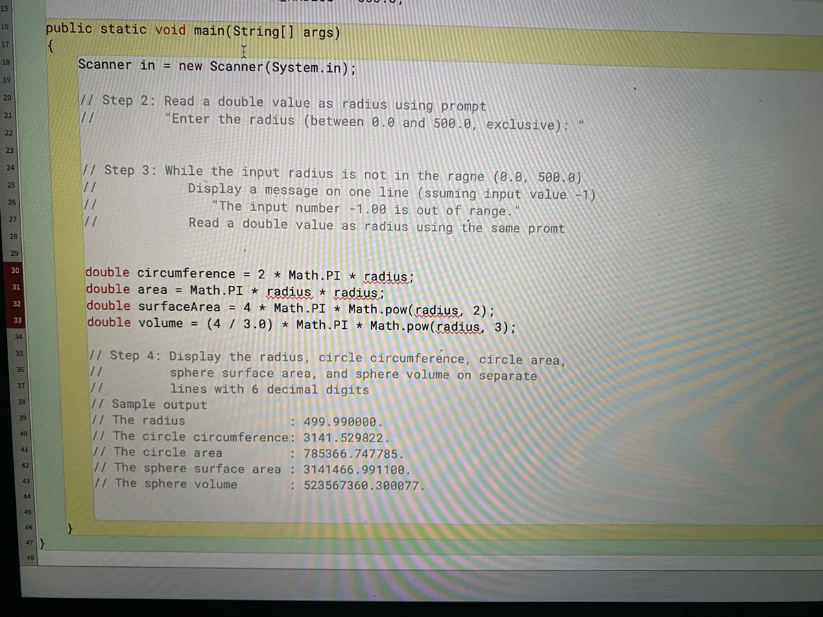 15
public static void main(String[] args)
16
17
Scanner in = new Scanner(System.in);
18
19
// Step 2: Read a double value as radius using prompt
20
//
"Enter the radius (between 0.0 and 500.0, exclusive):
21
22
23
// Step 3: While the input radius is not in the ragne (0.0, 500.0)
24
25
//
//
Display a message on one line (ssuming input value -1)
"The input number -1.00 is out of range.
Read a double value as radius using the same promt
26
27
28
29
double circumference
double area = Math.PI * radius * radius;
double surfaceArea = 4 * Math.PI * Math.pow(radius, 2);
double volume = (4 / 3.0) * Math.PI * Math.pow(radius, 3);
30
= 2 * Math.PI * radius;
31
%3D
32
%3D
33
%3D
34
// Step 4: Display the radius, circle circumference, circle area,
35
//
sphere surface area, and sphere volume on separate
lines with 6 decimal digits
36
37
// Sample output
// The radius
// The circle circumference: 3141.529822.
// The circle area
38
39
: 499.990000.
40
: 785366.747785.
41
// The sphere surface area : 3141466.991100.
// The sphere volume
42
43
:523567360.300077.
44
45
46
47}
48
