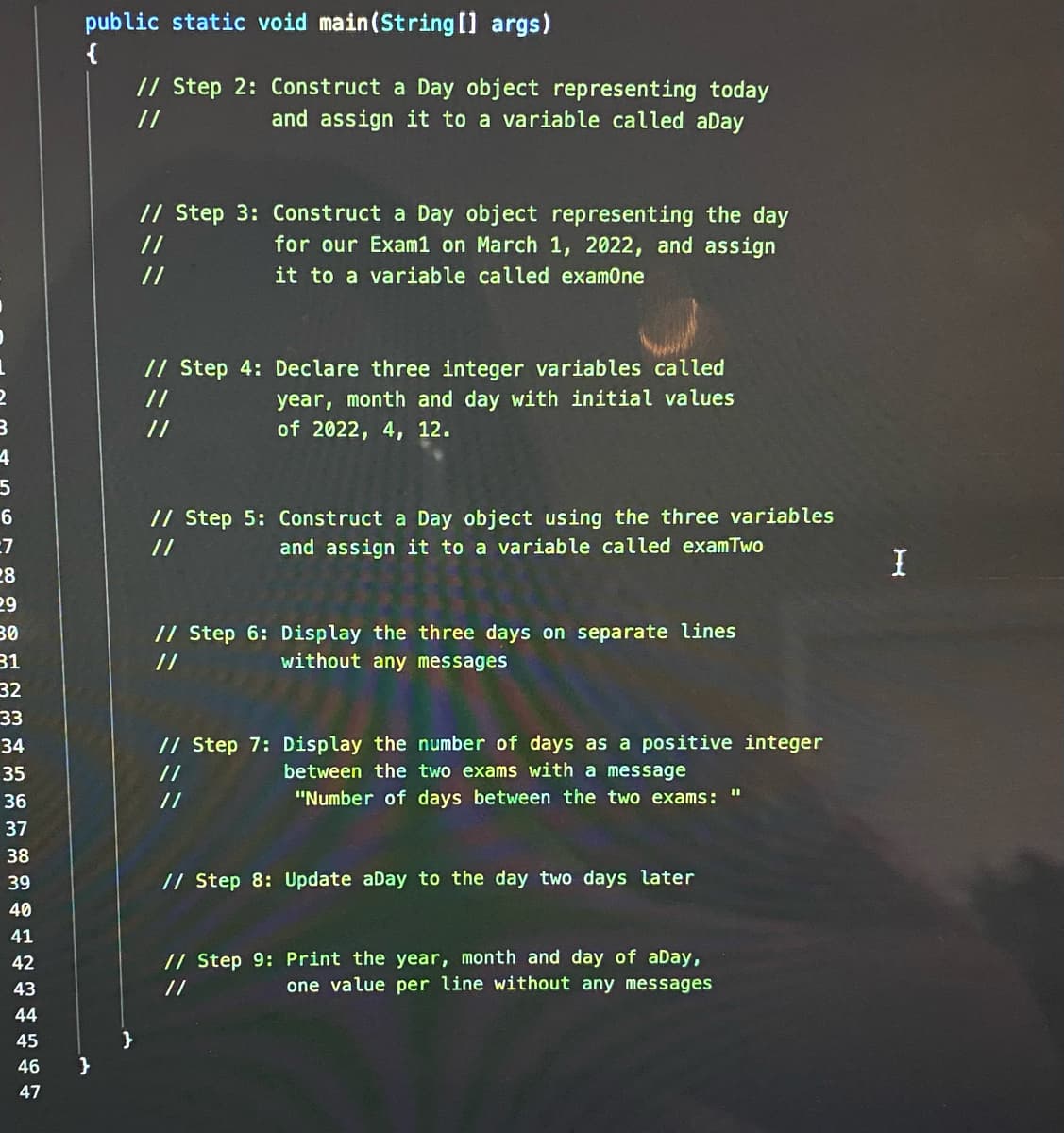 public static void main(String [] args)
{
// Step 2: Construct a Day object representing today
//
and assign it to a variable called aDay
// Step 3: Construct a Day object representing the day
for our Exam1 on March 1, 2022, and assign
it to a variable called examOne
//
//
// Step 4: Declare three integer variables called
year, month and day with initial values
of 2022, 4, 12.
//
//
4
// Step 5: Construct a Day object using the three variables
and assign it to a variable called examTwo
6.
:7
28
29
//
// Step 6: Display the three days on separate lines
without any messages
30
31
//
32
33
// Step 7: Display the number of days as a positive integer
between the two exams with a message
34
35
//
36
//
"Number of days between the two exams: "
37
38
39
// Step 8: Update aDay to the day two days later
40
41
// Step 9: Print the year, month and day of aDay,
one value per line without any messages
42
43
//
44
45
}
46
47

