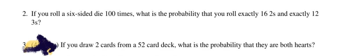 2. If you roll a six-sided die 100 times, what is the probability that you roll exactly 16 2s and exactly 12
3s?
If you draw 2 cards from a 52 card deck, what is the probability that they are both hearts?