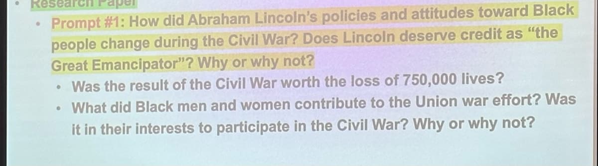 Researc aper
Prompt #1: How did Abraham Lincoln's policies and attitudes toward Black
people change during the Civil War? Does Lincoln deserve credit as "the
Great Emancipator"? Why or why not?
Was the result of the Civil War worth the loss of 750,000 lives?
What did Black men and women contribute to the Union war effort? Was
it in their interests to participate in the Civil War? Why or why not?
●
●