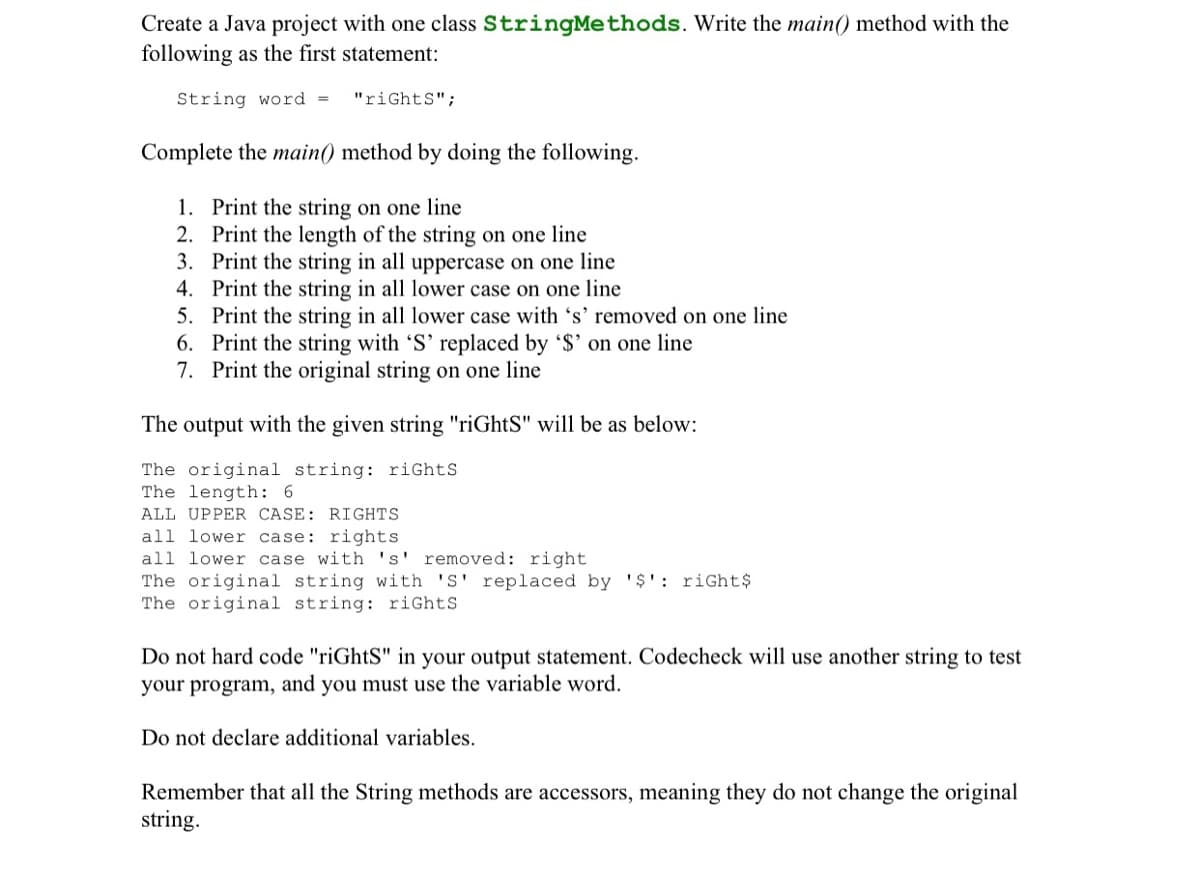 Create a Java project with one class StringMethods. Write the main() method with the
following as the first statement:
String word =
"riGhtS";
Complete the main() method by doing the following.
1. Print the string on one line
2. Print the length of the string on one line
3. Print the string in all uppercase on one line
4. Print the string in all lower case on one line
5. Print the string in all lower case with 's' removed on one line
6. Print the string with 'S' replaced by '$' on one line
7. Print the original string on one line
The output with the given string "riGhtS" will be as below:
The original string: riGhtS
The length: 6
ALL UPPER CASE: RIGHTS
all lower case: rights
all lower case with 's' removed: right
The original string with 'S' replaced by '$': riGht$
The original string: riGhtS
Do not hard code "riGhtS" in your output statement. Codecheck will use another string to test
your program, and you must use the variable word.
Do not declare additional variables.
Remember that all the String methods are accessors, meaning they do not change the original
string.
