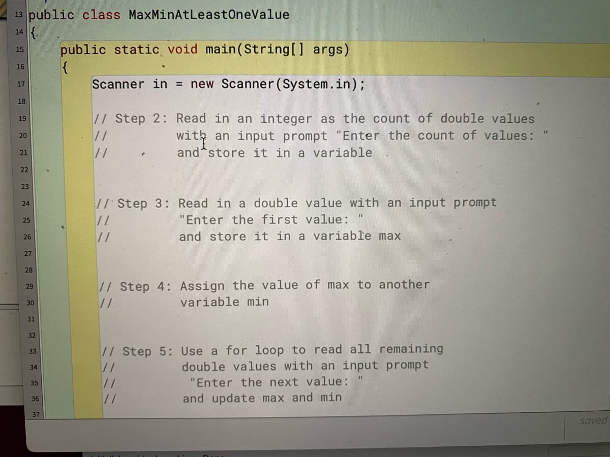 13 public class MaxMinAtLeastOneValue
14 {.
public static void main(String[] args)
{
Scanner in = new Scanner (System.in);
15
16
17
18
// Step 2: Read in an integer as the count of double values
19
wit an input prompt "Enter the count of values:
and store it in a variable
//
20
21
//
22
23
// Step 3: Read in a double value with an input prompt
24
25
"Enter the first value:
and store it in a variable max
26
27
28
// Step 4: Assign the value of max to another
29
//
variable min
30
31
32
// Step 5: Use a for loop to read all remaining
double values with an input prompt
33
//
34
//
"Enter the next value:
35
//
and update max and min
36
37
saved

