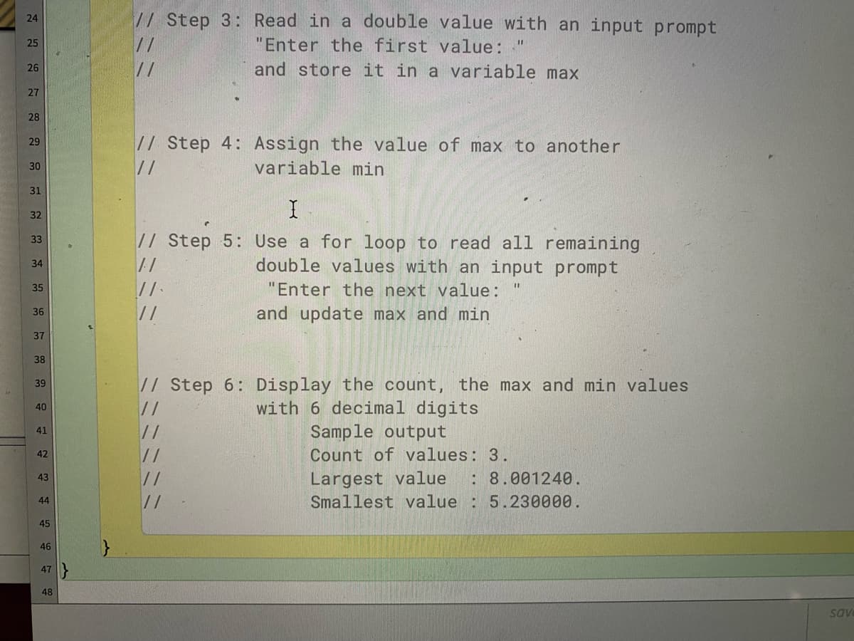 // Step 3: Read in a double value with an input prompt
24
//
"Enter the first value: "
25
//
and store it in a variable max
26
27
28
// Step 4: Assign the value of max to another
//
29
30
variable min
31
32
// Step 5: Use a for loop to read all remaining
double values with an input prompt
33
34
//
"Enter the next value:
35
//
and update max and min
36
37
38
// Step 6: Display the count, the max and min values
with 6 decimal digits
Sample output
39
40
//
41
//
//
//
Count of values: 3.
42
Largest value
Smallest value : 5.230000.
43
:8.001240.
44
45
46
47
48
sav
