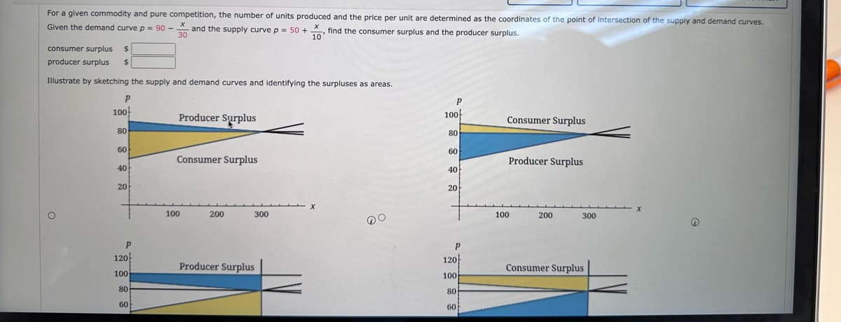 For a given commodity and pure competition, the number of units produced and the price per unit are determined as the coordinates of the point of intersection of the supply and demand curves.
Given the demand curve p = 90 - and the supply curve p = 50+, find the consumer surplus and the producer surplus.
10
consumer surplus $
producer surplus $
Illustrate by sketching the supply and demand curves and identifying the surpluses as areas.
P
100
80
60
40
20
P
120
100
80
60
Producer Surplus
Consumer Surplus
100
200
300
Producer Surplus
DO
P
100
80
60
40
20
P
120
100
80
60
Consumer Surplus
Producer Surplus
100
200
300
Consumer Surplus
→
