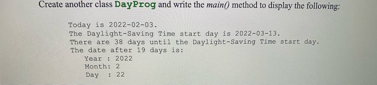 Create another class DayProg and write the main() method to display the following:
Today is 2022-02-03.
The Daylight-Saving Time start day is 2022-03-13.
There are 38 days until the Daylight-Saving Time start day.
The date after 19 days is:
Year : 2022
Month: 2
Day
: 22
