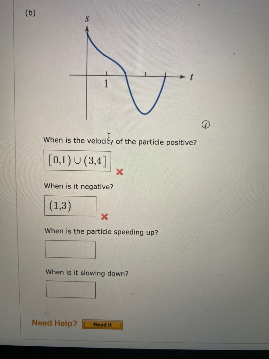 (b)
1
When is the velociy of the particle positive?
[0,1) U (3,4]
When is it negative?
(1,3)
When is the particle speeding up?
When is it slowing down?
Need Help?
Read It
