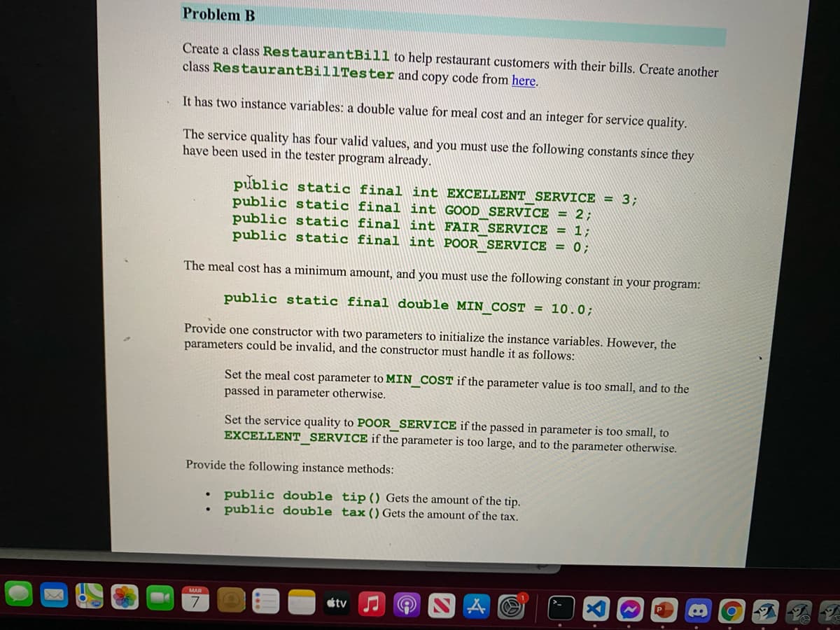 Problem B
Create a class RestaurantBill to help restaurant customers with their bills. Create another
class RestaurantBillTester and copy code from here.
It has two instance variables; a double value for meal cost and an integer for service quality.
The service quality has four valid values, and you must use the following constants since they
have been used in the tester program already.
public static final int EXCELLENT SERVICE = 3;
public static final int GOOD SERVICE = 2;
public static final int FAIR SERVICE = 1;
public static final int POOR SERVICE = 0;
The meal cost has a minimum amount, and you must use the following constant in your program:
public static final double MIN COST = 10.0;
Provide one constructor with two parameters to initialize the instance variables. However, the
parameters could be invalid, and the constructor must handle it as follows:
Set the meal cost parameter to MIN COST if the parameter value is too small, and to the
passed in parameter otherwise.
Set the service quality to POOR SERVICE if the passed in parameter is too small, to
EXCELLENT SERVICE if the parameter is too large, and to the parameter otherwise.
Provide the following instance methods:
public double tip() Gets the amount of the tip.
public double tax () Gets the amount of the tax.
MAR
étv
