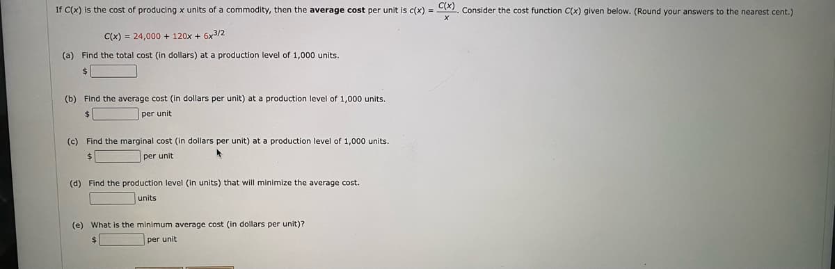 If C(x) is the cost of producing x units of a commodity, then the average cost per unit is c(x) = C), Consider the cost function C(x) given below. (Round your answers to the nearest cent.)
C(x) = 24,000 + 120x + 6x3/2
(a) Find the total cost (in dollars) at a production level of 1,000 units.
24
(b) Find the average cost (in dollars per unit) at a production level of 1,000 units.
$4
per unit
(c) Find the marginal cost (in dollars per unit) at a production level of 1,000 units.
$4
per unit
(d) Find the production level (in units) that will minimize the average cost.
units
(e) What is the minimum average cost (in dollars per unit)?
per unit
