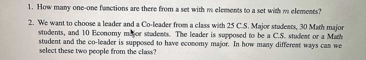 1. How many one-one functions are there from a set with m elements to a set with m elements?
2. We want to choose a leader and a Co-leader from a class with 25 C.S. Major students, 30 Math major
students, and 10 Economy major students. The leader is supposed to be a C.S. student or a Math
student and the co-leader is supposed to have economy major. In how many different ways can we
select these two people from the class?