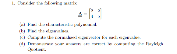 1. Consider the following matrix
A -
4 5
(a) Find the characteristic polynomial.
(b) Find the eigenvalues.
(c) Compute the normalized eigenvector for each eigenvalue.
(d) Demonstrate your answers are correct by computing the Rayleigh
Quotient.
