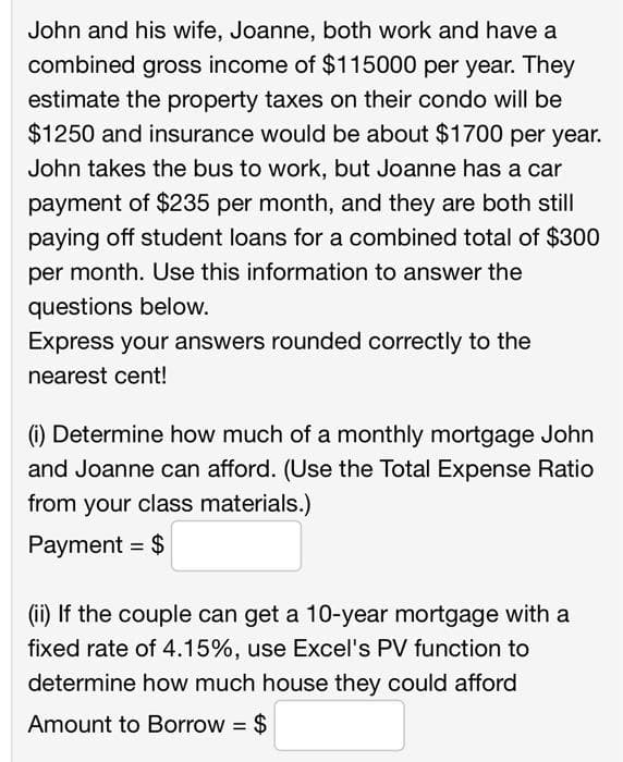 John and his wife, Joanne, both work and have a
combined gross income of $115000 per year. They
estimate the property taxes on their condo will be
$1250 and insurance would be about $1700 per year.
John takes the bus to work, but Joanne has a car
payment of $235 per month, and they are both still
paying off student loans for a combined total of $300
per month. Use this information to answer the
questions below.
Express your answers rounded correctly to the
nearest cent!
(i) Determine how much of a monthly mortgage John
and Joanne can afford. (Use the Total Expense Ratio
from your class materials.)
Payment = $
(ii) If the couple can get a 10-year mortgage with a
fixed rate of 4.15%, use Excel's PV function to
determine how much house they could afford
Amount to Borrow = $

