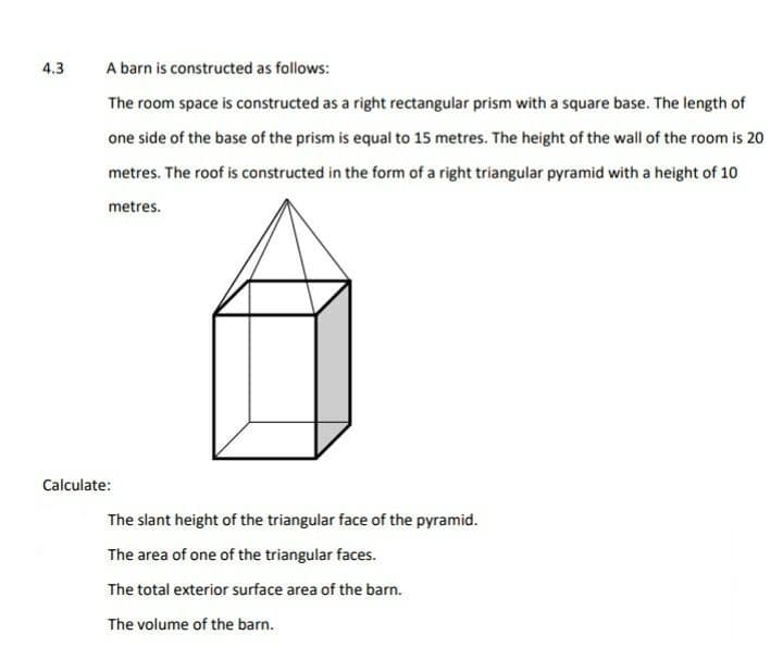 4.3
A barn is constructed as follows:
The room space is constructed as a right rectangular prism with a square base. The length of
one side of the base of the prism is equal to 15 metres. The height of the wall of the room is 20
metres. The roof is constructed in the form of a right triangular pyramid with a height of 10
metres.
Calculate:
The slant height of the triangular face of the pyramid.
The area of one of the triangular faces.
The total exterior surface area of the barn.
The volume of the barn.
