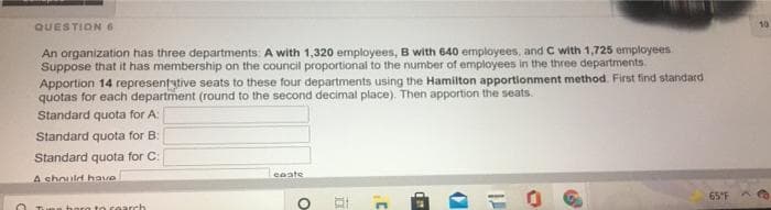 QUESTION 6
10
An organization has three departments: A with 1,320 employees, B with 640 employees, and C with 1,725 employees
Suppose that it has membership on the council proportional to the number of employees in the three departments
Apportion 14 representytive seats to these four departments using the Hamilton apportionment method First find standard
quotas for each department (round to the second decimal place). Then apportion the seats.
Standard quota for A:
Standard quota for B:
Standard quota for C:
ceate
A chnuld have
65°F
to cearch

