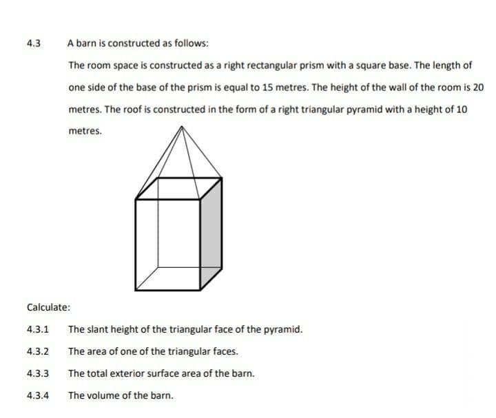 4.3
A barn is constructed as follows:
The room space is constructed as a right rectangular prism with a square base. The length of
one side of the base of the prism is equal to 15 metres. The height of the wall of the room is 20
metres. The roof is constructed in the form of a right triangular pyramid with a height of 10
metres.
Calculate:
4.3.1
The slant height of the triangular face of the pyramid.
4.3.2
The area of one of the triangular faces.
4.3.3
The total exterior surface area of the barn.
4.3.4
The volume of the barn.
