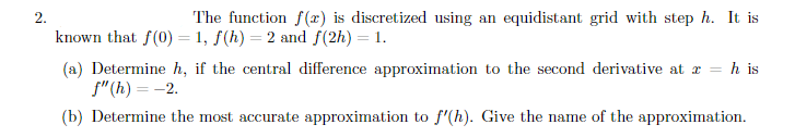 2.
The function f(x) is discretized using an equidistant grid with step h. It is
known that f(0) = 1, f(h) = 2 and f(2h) = 1.
(a) Determine h, if the central difference approximation to the second derivative at r = h is
f" (h) = -2.
%3D
(b) Determine the most accurate approximation to f'(h). Give the name of the approximation.
