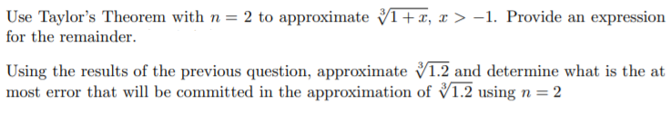 Use Taylor's Theorem with n = 2 to approximate VI+x, x > -1. Provide an expression
for the remainder.
Using the results of the previous question, approximate V1.2 and determine what is the at
most error that will be committed in the approximation of V1.2 using n = 2
