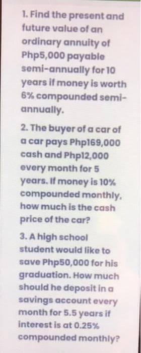 1. Find the present and
future value of an
ordinary annuity of
Php5,000 payable
semi-annually for 10
years if money is worth
6% compounded semi-
annually.
2. The buyer of a car of
a car pays Php169,000
cash and Phpl2,000
every month for 5
years. If money is 10%
compounded monthly,
how much is the cash
price of the car?
3. A high school
student wouid like to
save Php50,000 for his
graduation. How much
should he deposit in a
savings account every
month for 5.5 years if
interest is at 0.25%
compounded monthly?
