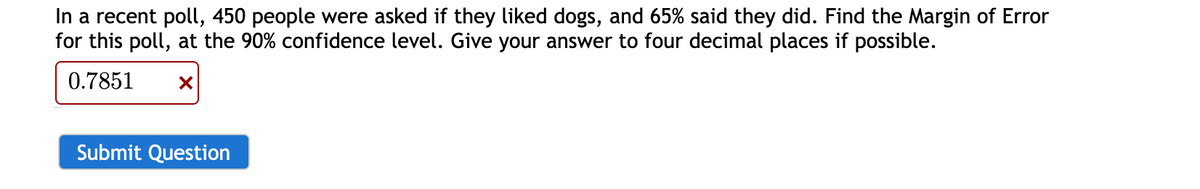 In a recent poll, 450 people were asked if they liked dogs, and 65% said they did. Find the Margin of Error
for this poll, at the 90% confidence level. Give your answer to four decimal places if possible.
0.7851
Submit Question
