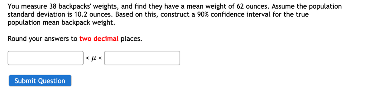 You measure 38 backpacks' weights, and find they have a mean weight of 62 ounces. Assume the population
standard deviation is 10.2 ounces. Based on this, construct a 90% confidence interval for the true
population mean backpack weight.
Round your answers to two decimal places.
Submit Question
