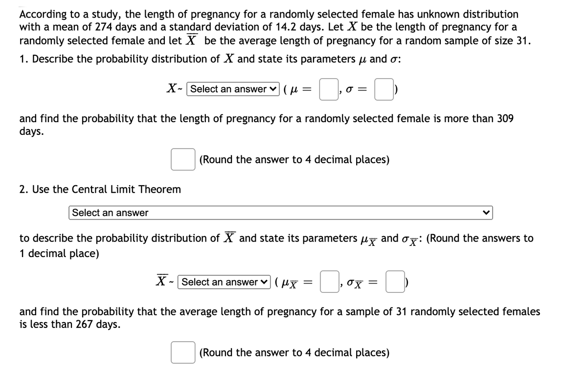 According to a study, the length of pregnancy for a randomly selected female has unknown distribution
with a mean of 274 days and a standard deviation of 14.2 days. Let X be the length of pregnancy for a
randomly selected female and let X be the average length of pregnancy for a random sample of size 31.
1. Describe the probability distribution of X and state its parameters u and o:
X- Select an answer ♥(µ =
and find the probability that the length of pregnancy for a randomly selected female is more than 309
days.
(Round the answer to 4 decimal places)
2. Use the Central Limit Theorem
Select an answer
to describe the probability distribution of X and state its parameters uy and oy: (Round the answers to
1 decimal place)
X - Select an answer ♥ (µx
and find the probability that the average length of pregnancy for a sample of 31 randomly selected females
is less than 267 days.
(Round the answer to 4 decimal places)
