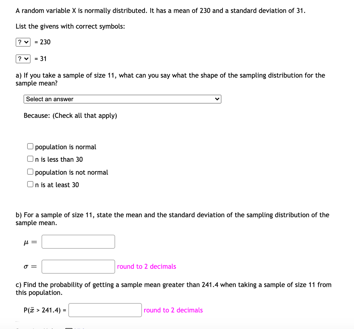 A random variable X is normally distributed. It has a mean of 230 and a standard deviation of 31.
List the givens with correct symbols:
230
%3D
31
a) If you take a sample of size 11, what can you say what the shape of the sampling distribution for the
sample mean?
Select an answer
Because: (Check all that apply)
population is normal
On is less than 30
population is not normal
On is at least 30
b) For a sample of size 11, state the mean and the standard deviation of the sampling distribution of the
sample mean.
round to 2 decimals
c) Find the probability of getting a sample mean greater than 241.4 when taking a sample of size 11 from
this population.
P(a > 241.4) =
round to 2 decimals
