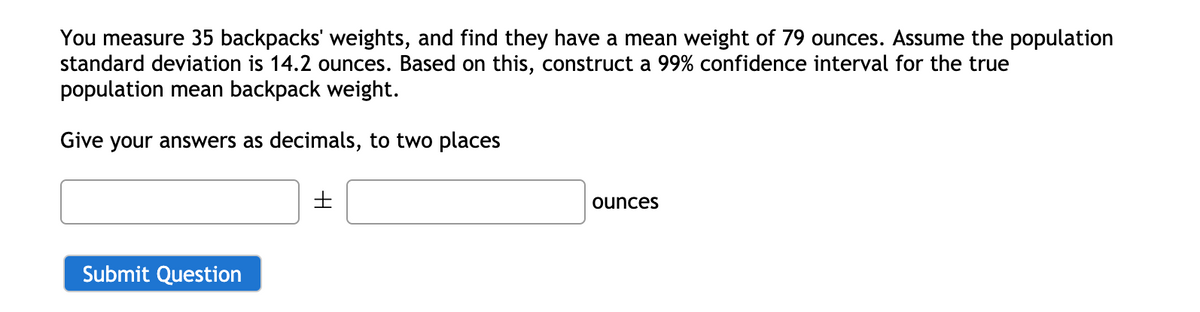 You measure 35 backpacks' weights, and find they have a mean weight of 79 ounces. Assume the population
standard deviation is 14.2 ounces. Based on this, construct a 99% confidence interval for the true
population mean backpack weight.
Give your answers as decimals, to two places
ounces
Submit Question
