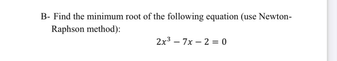 B- Find the minimum root of the following equation (use Newton-
Raphson method):
2x3 – 7x – 2 = 0
