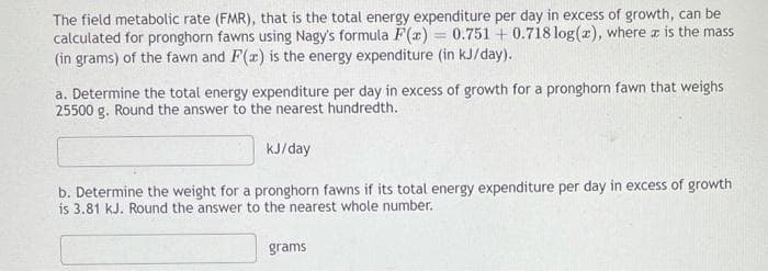 The field metabolic rate (FMR), that is the total energy expenditure per day in excess of growth, can be
calculated for pronghorn fawns using Nagy's formula F(2) = 0.751 + 0.718 log(2), where x is the mass
(in grams) of the fawn and F(x) is the energy expenditure (in kJ/day).
a. Determine the total energy expenditure per day in excess of growth for a pronghorn fawn that weighs
25500 g. Round the answer to the nearest hundredth.
kJ/day
b. Determine the weight for a pronghorn fawns if its total energy expenditure per day in excess of growth
is 3.81 kJ. Round the answer to the nearest whole number.
grams

