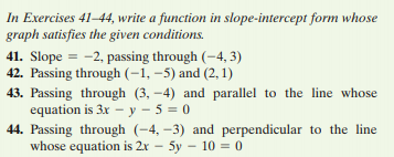 In Exercises 41–44, write a function in slope-intercept form whose
graph satisfies the given conditions.
41. Slope = -2, passing through (-4, 3)
42. Passing through (-1, –5) and (2, 1)
43. Passing through (3, -4) and parallel to the line whose
equation is 3x - y - 5 = 0
44. Passing through (-4, -3) and perpendicular to the line
whose equation is 2x – 5y – 10 = 0
