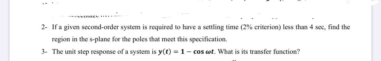 2- If a given second-order system is required to have a settling time (2% criterion) less than 4 sec, find the
region in the s-plane for the poles that meet this specification.
3- The unit step response of a system is y(t) = 1- cos wt. What is its transfer function?
