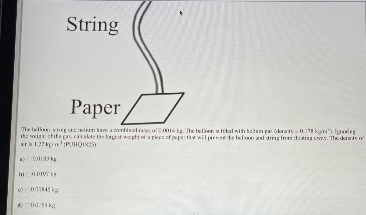 String
Paper
The balloon, string and helium have a combined mass of 0.0014 kg. The balloon is filled with helium gas (density = 0.178 kg/m). Ignoring
the weight of the gas, calculate the largest weight of a piece of paper that will prevent the balloon and string from floating away. The density of
air is 1.22 kg/ m' (PUHQ1825)
%3D
a) 0.0183 kg
b) 0.0197 kg
c) 0.00845 kg
d) 0.0169 kg
