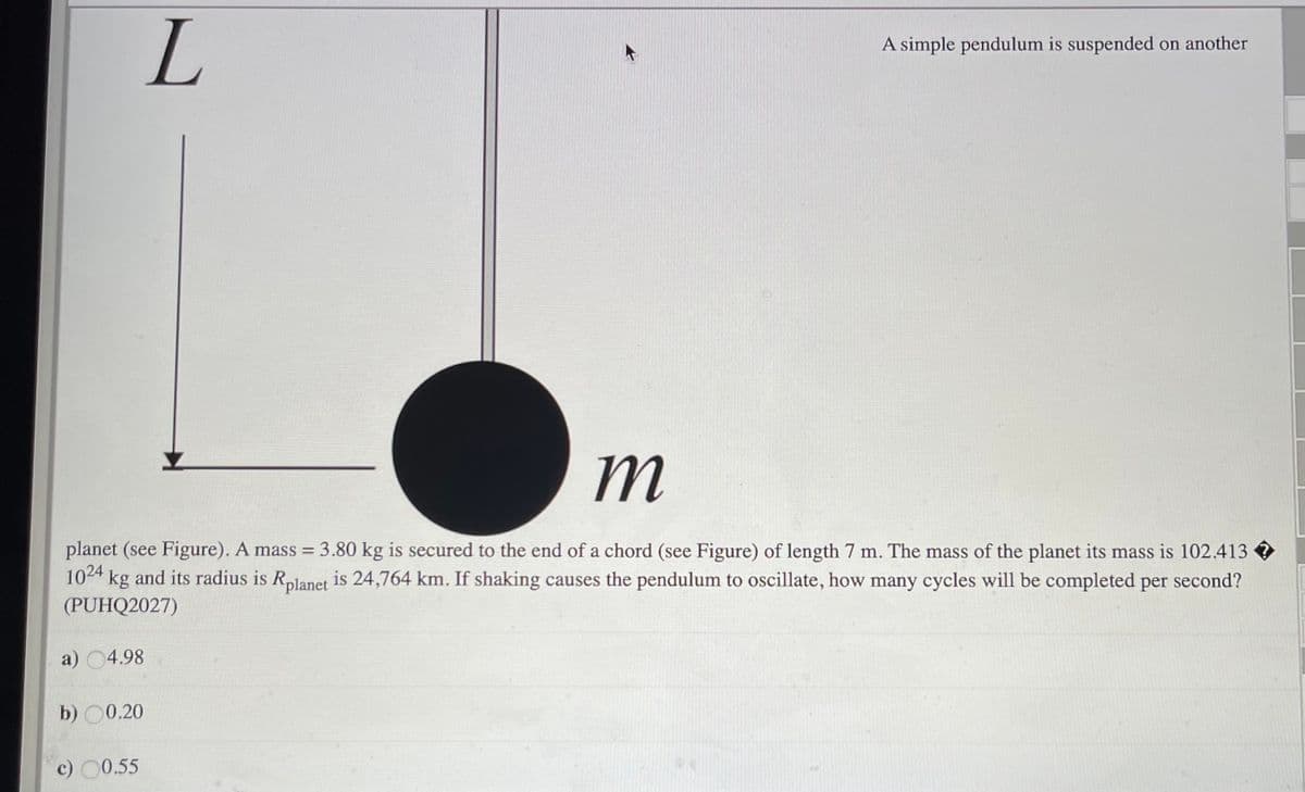 A simple pendulum is suspended on another
m
planet (see Figure). A mass = 3.80 kg is secured to the end of a chord (see Figure) of length 7 m. The mass of the planet its mass is 102.413
1024 kg and its radius is Rplanet is 24,764 km. If shaking causes the pendulum to oscillate, how many cycles will be completed per second?
(PUHQ2027)
a) 04.98
b) 00.20
c) 0.55

