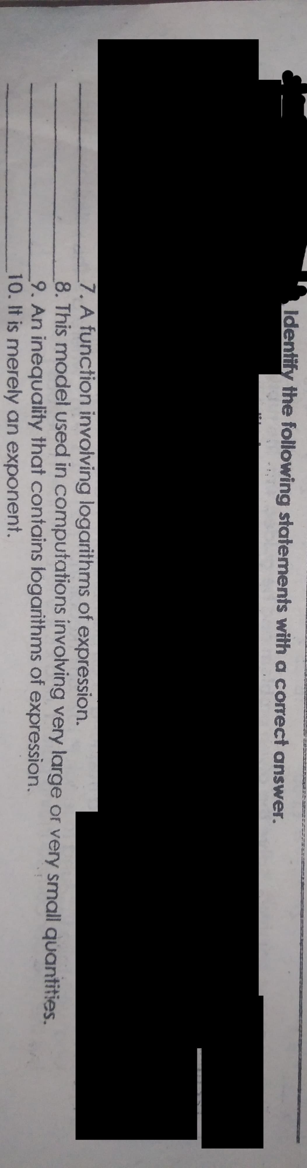 Identify the following statements with a correct answer.
7. A function involving logarithms of expression.
8. This model used in computations involving very large or very small quantities.
9. An inequality that contains logarithms of expression.
10. It is merely an exponent.
