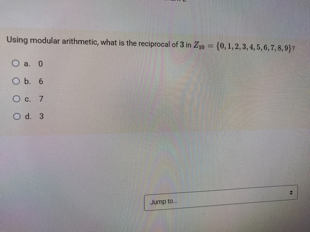 Using modular arithmetic, what is the reciprocal of 3 in Z10 = {0,1, 2, 3, 4, 5, 6, 7, 8, 9}?
O a. 0
O b. 6
O c. 7
O d. 3
Jump to...
