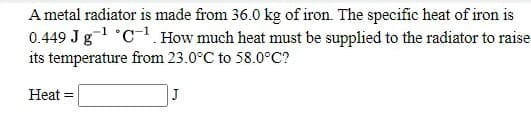 A metal radiator is made from 36.0 kg of iron. The specific heat of iron is
0.449 Jg1 C-. How much heat must be supplied to the radiator to raise
its temperature from 23.0°C to 58.0°C?
Heat =
J
