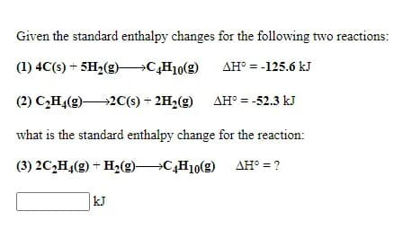 Given the standard enthalpy changes for the following two reactions:
is:
(1) 4C(s) + 5H2(g) C,H10(g)
AH° = -125.6 kJ
(2) C,H4(g)2C(s) + 2H2(g) AH° = -52.3 kJ
what is the standard enthalpy change for the reaction:
(3) 2C,H4(g) + H2(g)C,H10(g) AH° = ?
kJ
