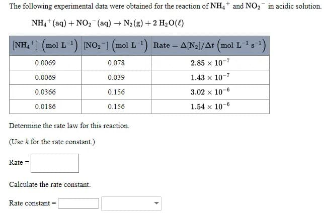 The following experimental data were obtained for the reaction of NH4+ and NO2 in acidic solution.
NH4 + (aq) + NO2 (aq) → N2 (g) +2 H20(€)
[NH, ] (mol L-1) NO, ] (mol L-) Rate = A(N2]/At (mol L-s)
0.0069
0.078
2.85 x 10-7
0.0069
0.039
1.43 x 10-7
0.0366
0.156
3.02 x 10-6
0.0186
0.156
1.54 x 10-6
Determine the rate law for this reaction.
(Use k for the rate constant.)
Rate =
Calculate the rate constant.
Rate constant =
