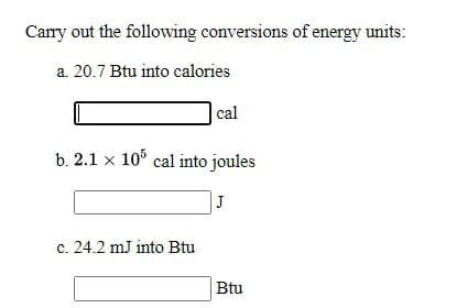 Carry out the following conversions of energy units:
a. 20.7 Btu into calories
|cal
b. 2.1 x 10° cal into joules
J
c. 24.2 mJ into Btu
Btu
