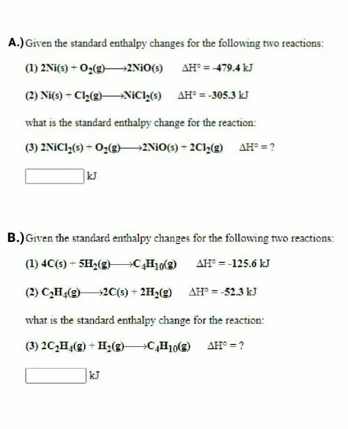 A.) Given the standard enthalpy changes for the following two reactions:
(1) 2Ni(s) + O2(g)-2NIO(s)
AH° = -479.4 kJ
(2) Ni(s) - Cl2(g)–→NIC2(s)
AH° = -305.3 kJ
what is the standard enthalpy change for the reaction:
(3) 2NICI,(s) + O2(g)2NIO(s) + 2C2(g)
AH° = ?
kJ
B.) Given the standard enthalpy changes for the following two reactions:
(1) 4C(s) - SH2(g) C,H10(e)
AH° = -125.ó kJ
(2) C,H(g)2C(s) + 2H2(g)
AH° = -52.3 kJ
what is the standard enthalpy change for the reaction:
(3) 2C,H4(g) + H2(g)
)
C,H10(g) AH° = ?
kJ
